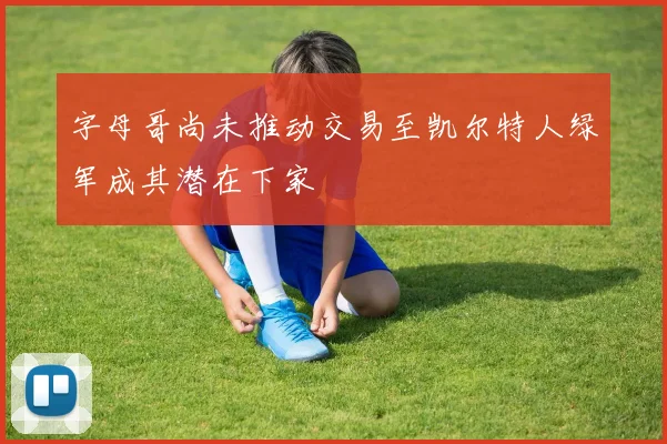 字母哥尚未推动交易至凯尔特人绿军成其潜在下家