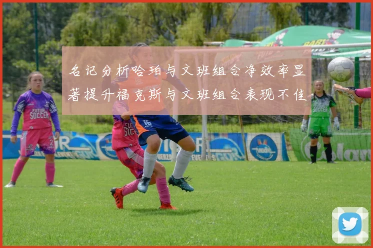 名记分析哈珀与文班组合净效率显著提升福克斯与文班组合表现不佳差距明显