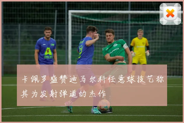 卡佩罗盛赞迪马尔科任意球技艺称其为发射弹道的杰作