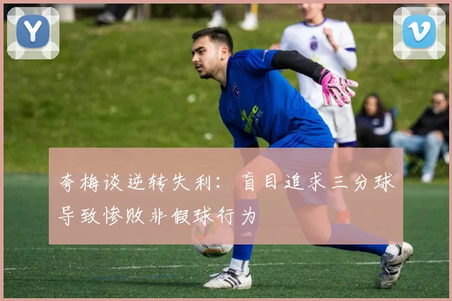 夸梅谈逆转失利：盲目追求三分球导致惨败非假球行为