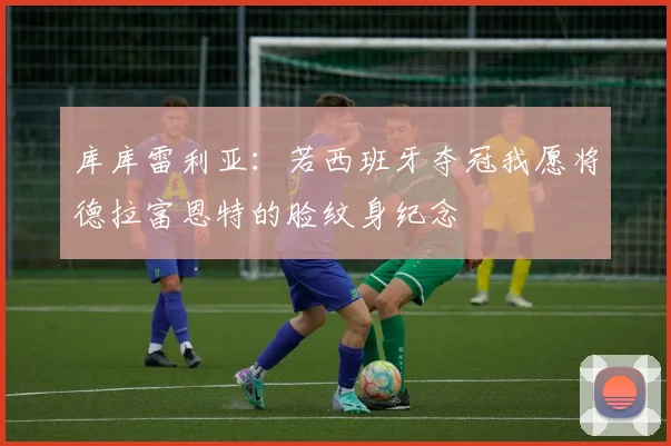 库库雷利亚：若西班牙夺冠我愿将德拉富恩特的脸纹身纪念