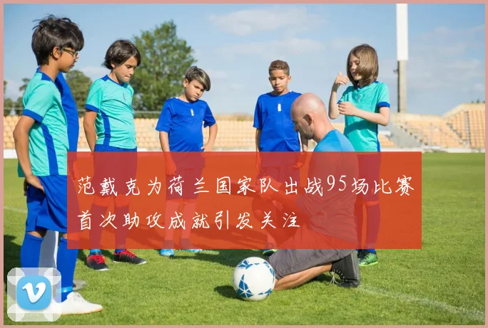 范戴克为荷兰国家队出战95场比赛首次助攻成就引发关注