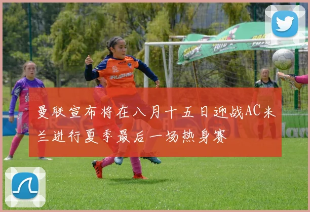 曼联宣布将在八月十五日迎战AC米兰进行夏季最后一场热身赛
