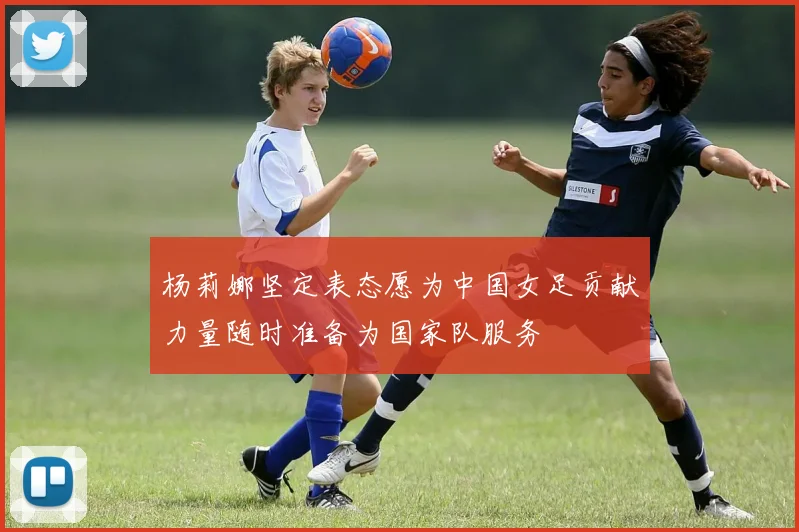杨莉娜坚定表态愿为中国女足贡献力量随时准备为国家队服务