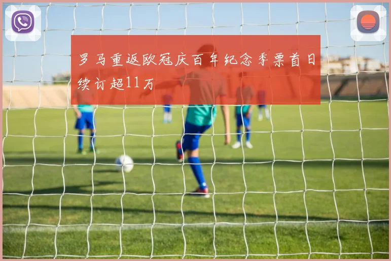 罗马重返欧冠庆百年纪念季票首日续订超11万
