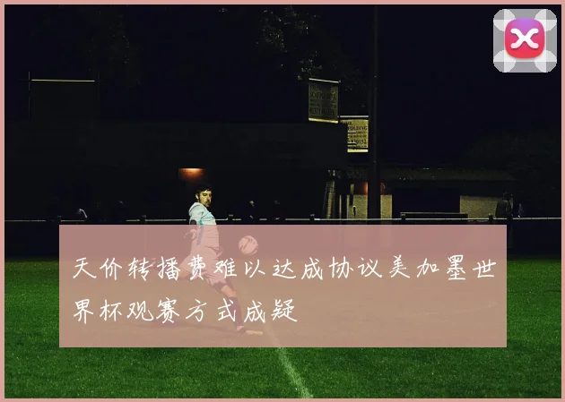 天价转播费难以达成协议美加墨世界杯观赛方式成疑