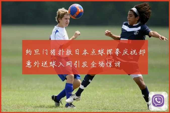 约旦门将扑救日本点球挥拳庆祝却意外送球入网引发全场惊讶