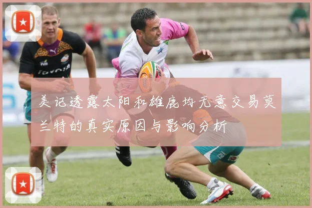 美记透露太阳和雄鹿均无意交易莫兰特的真实原因与影响分析